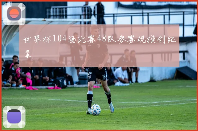 世界杯104场比赛48队参赛规模创纪录