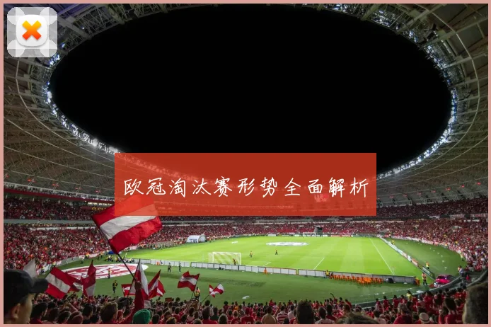 欧冠淘汰赛形势全面解析