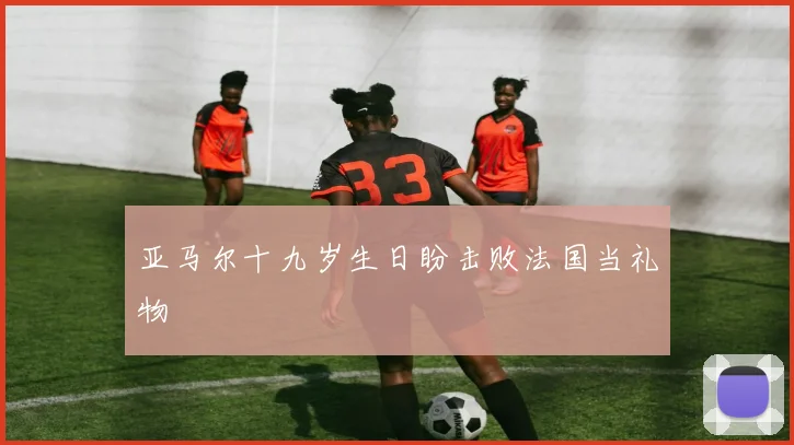 亚马尔十九岁生日盼击败法国当礼物