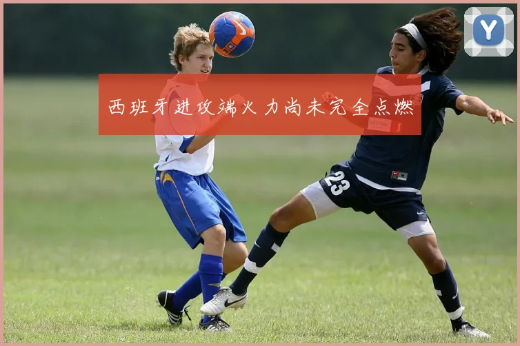 西班牙进攻端火力尚未完全点燃